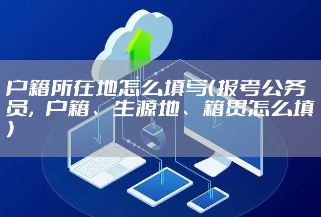 户籍所在地怎么填写(报考公务员,户籍、生源地、籍贯怎么填)