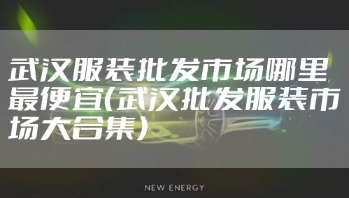 武汉服装批发市场哪里最便宜（武汉批发服装市场大合集）