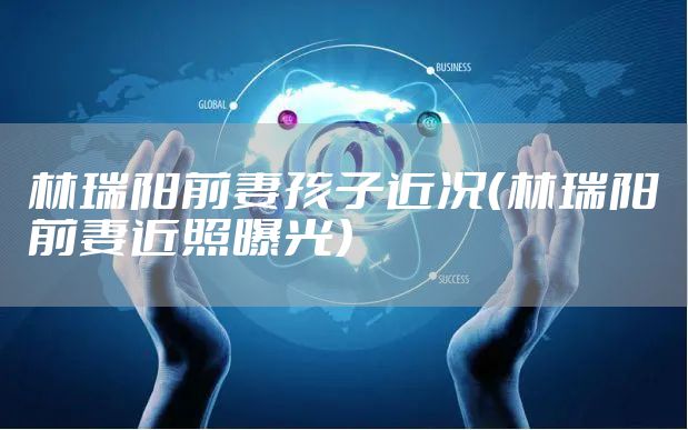 林瑞阳前妻孩子近况（林瑞阳前妻近照曝光）