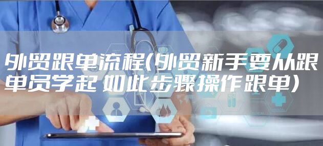 外贸跟单流程（外贸新手要从跟单员学起 如此步骤操作跟单）