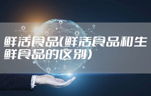 鲜活食品（鲜活食品和生鲜食品的区别）