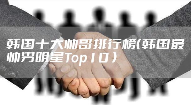 韩国十大帅哥排行榜（韩国最帅男明星Top10 ）