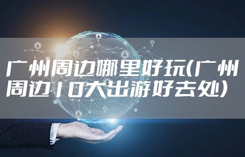 广州周边哪里好玩（广州周边10大出游好去处）