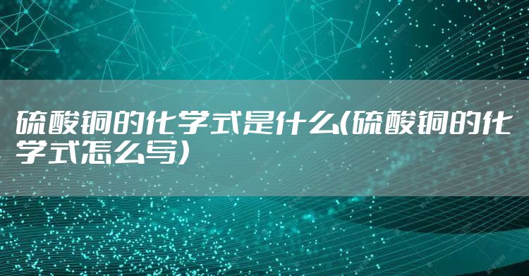 硫酸铜的化学式是什么（硫酸铜的化学式怎么写）