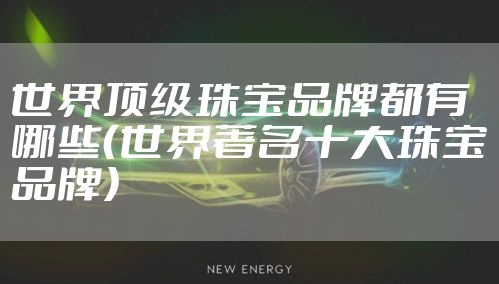 世界顶级珠宝品牌都有哪些（世界著名十大珠宝品牌）