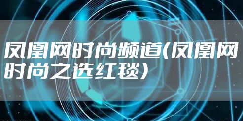 凤凰网时尚频道（凤凰网时尚之选红毯）