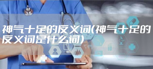 神气十足的反义词（神气十足的反义词是什么词）