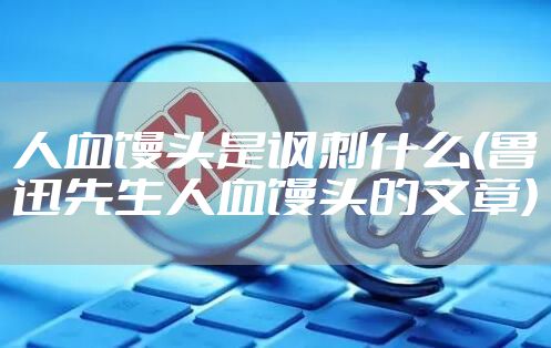 人血馒头是讽刺什么(鲁迅先生人血馒头的文章)