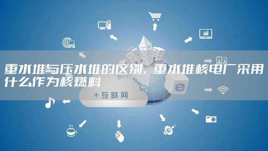 重水堆与压水堆的区别,重水堆核电厂采用什么作为核燃料