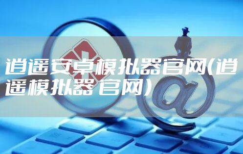 逍遥安卓模拟器官网(逍遥模拟器 官网)