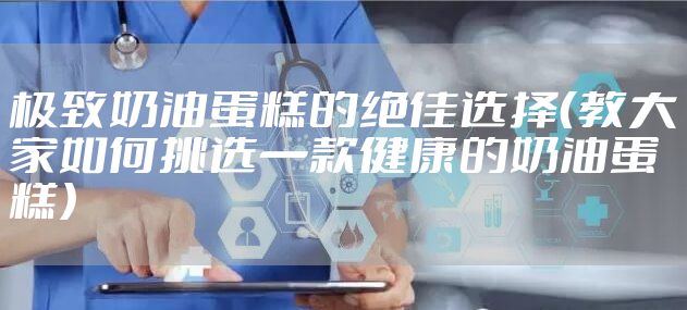 极致奶油蛋糕的绝佳选择（教大家如何挑选一款健康的奶油蛋糕）