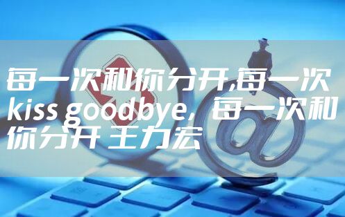 每一次和你分开,每一次kiss goodbye，每一次和你分开 王力宏