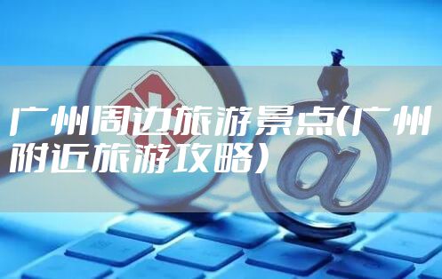 广州周边旅游景点(广州附近旅游攻略)
