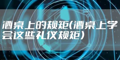 酒桌上的规矩（酒桌上学会这些礼仪规矩）