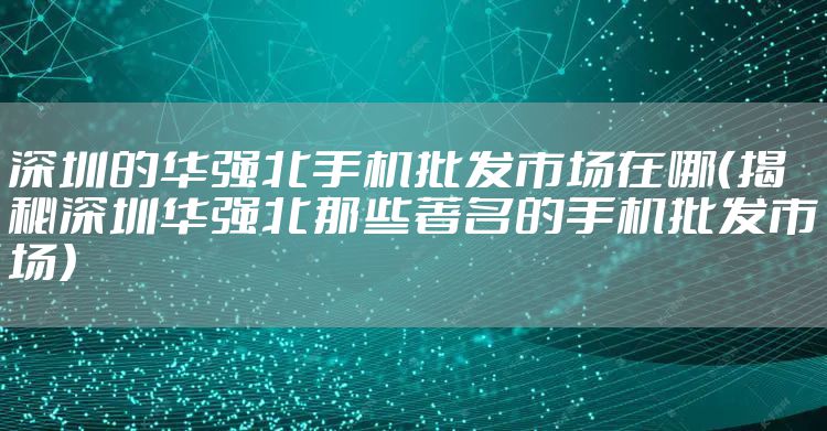 深圳的华强北手机批发市场在哪（揭秘深圳华强北那些著名的手机批发市场）