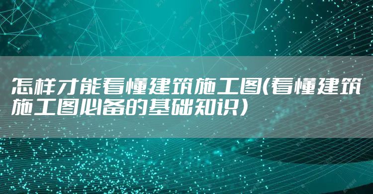 怎样才能看懂建筑施工图（看懂建筑施工图必备的基础知识）