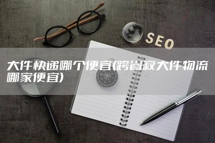 大件快递哪个便宜(跨省寄大件物流哪家便宜)