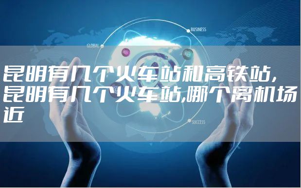 昆明有几个火车站和高铁站，昆明有几个火车站,哪个离机场近