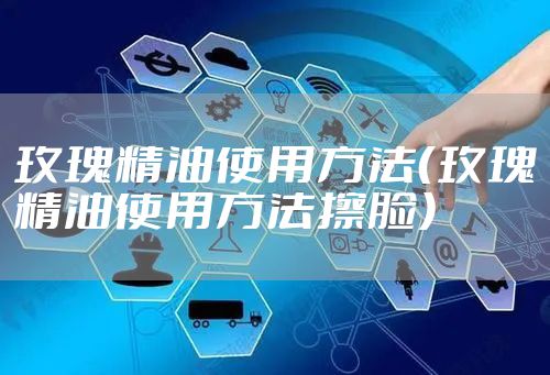 玫瑰精油使用方法(玫瑰精油使用方法擦脸)