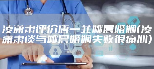 凌潇肃评价唐一菲姚晨婚姻（凌潇肃谈与姚晨婚姻失败很痛心）