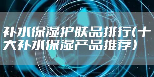 补水保湿护肤品排行（十大补水保湿产品推荐）