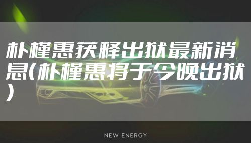 朴槿惠获释出狱最新消息（朴槿惠将于今晚出狱）