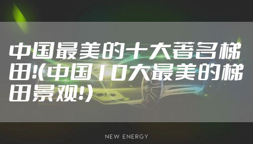 中国最美的十大著名梯田！（中国10大最美的梯田景观！）