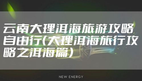 云南大理洱海旅游攻略自由行(大理洱海旅行攻略之洱海篇)