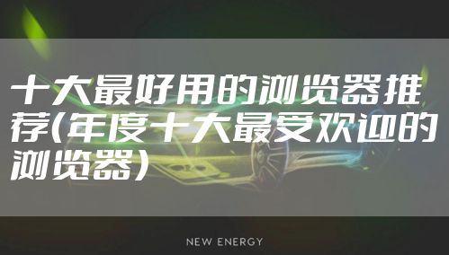 十大最好用的浏览器推荐（年度十大最受欢迎的浏览器）