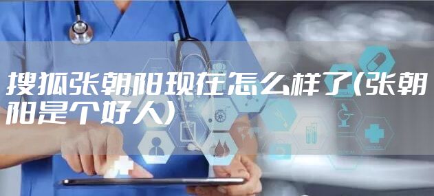 搜狐张朝阳现在怎么样了（张朝阳是个好人）