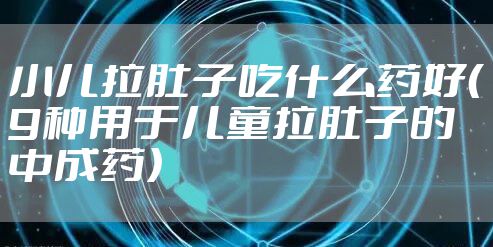 小儿拉肚子吃什么药好(9种用于儿童拉肚子的中成药)