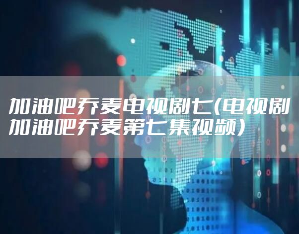 加油吧乔麦电视剧七（电视剧加油吧乔麦第七集视频）