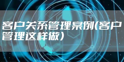 客户关系管理案例（客户管理这样做）