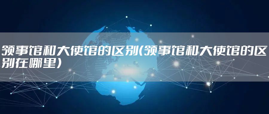 领事馆和大使馆的区别（领事馆和大使馆的区别在哪里）