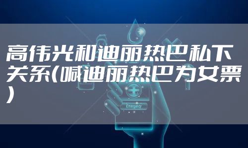 高伟光和迪丽热巴私下关系(喊迪丽热巴为女票)