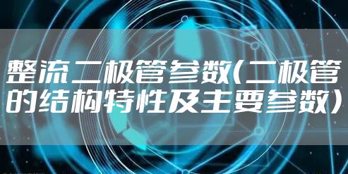 整流二极管参数（二极管的结构特性及主要参数）
