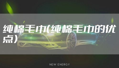 纯棉毛巾（纯棉毛巾的优点）