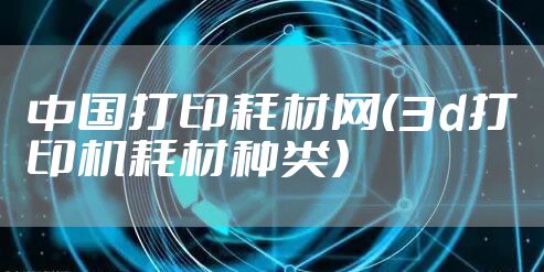 中国打印耗材网（3d打印机耗材种类）