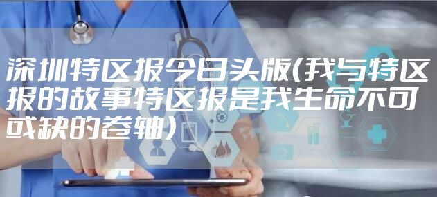 深圳特区报今日头版（我与特区报的故事特区报是我生命不可或缺的卷轴）