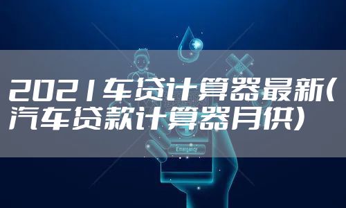 2021车贷计算器最新(汽车贷款计算器月供)