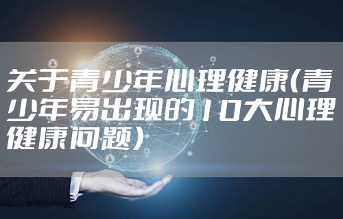 关于青少年心理健康（青少年易出现的10大心理健康问题）
