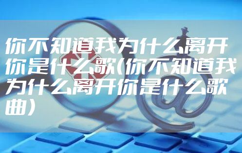 你不知道我为什么离开你是什么歌（你不知道我为什么离开你是什么歌曲）
