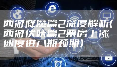 西游降魔篇2深度解析（西游伏妖篇2票房上涨速度进入瓶颈期）