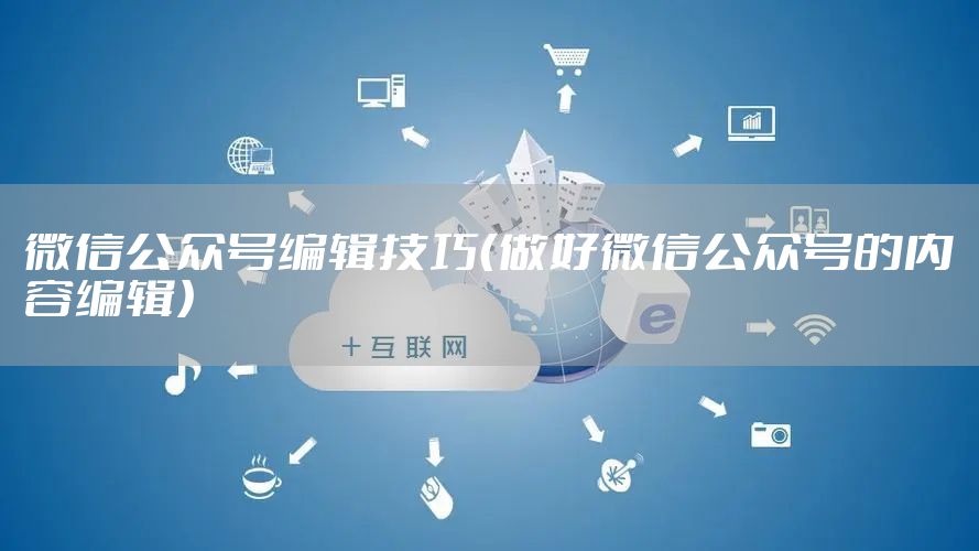 微信公众号编辑技巧（做好微信公众号的内容编辑）