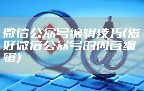 微信公众号编辑技巧（做好微信公众号的内容编辑）