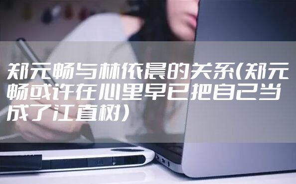 郑元畅与林依晨的关系（郑元畅或许在心里早已把自己当成了江直树）