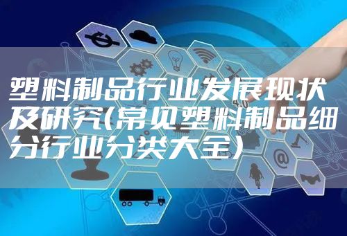 塑料制品行业发展现状及研究(常见塑料制品细分行业分类大全)