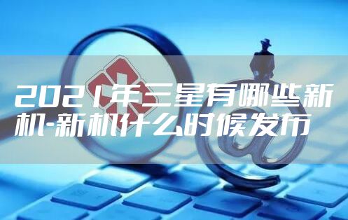 2021年三星有哪些新机-新机什么时候发布