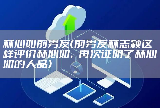 林心如前男友（前男友林志颖这样评价林心如，再次证明了林心如的人品）