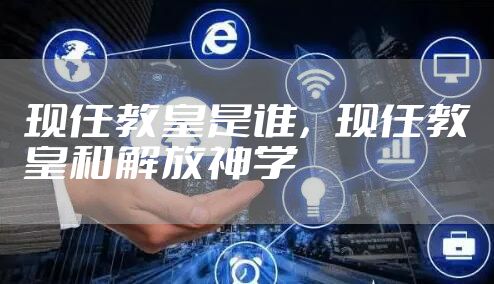 现任教皇是谁,现任教皇和解放神学